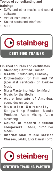 Topics of consultanting and trainings
DAW and other music, and sound software
Virtual instruments
Sound cards and interfaces
MIDI

￼
Finished courses and certificates
Steinberg Certified Trainer
MAX/MSP, tutor Judy Dunaway 
Orchestration for Film and TV (specialist certificate) on Berklee Music
Mix a Mastering, tutor Jon Murch 
Music for the Media
Audio Institute of America, sound design course
Musician University – Songwriting Basics, Music Producer, Audio Mixing, Audio Mastering
Course of modern classical composers, JAMU, tutor Ivo Medek
International Music Master Classes, JAMU, tutor Daniel Forró

￼